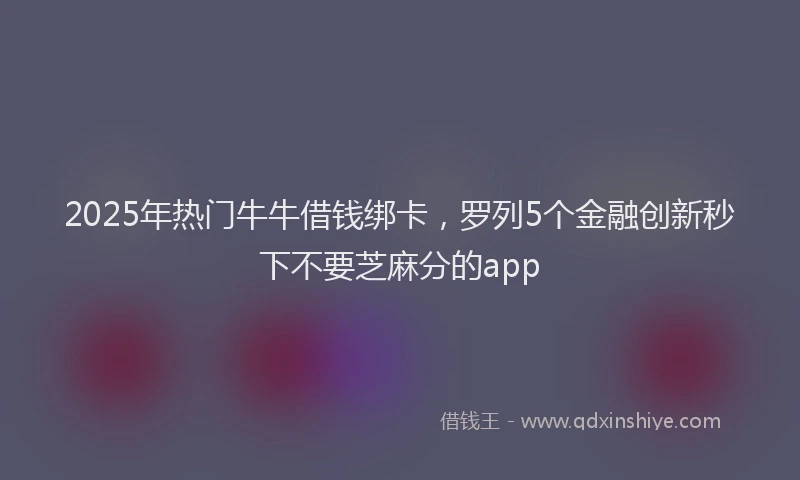 2025年热门牛牛借钱绑卡，罗列5个金融创新秒下不要芝麻分的app