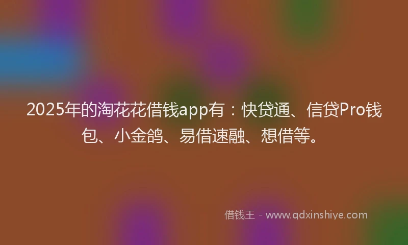 2025年的淘花花借钱app有：快贷通、信贷Pro钱包、小金鸽、易借速融、想借等。