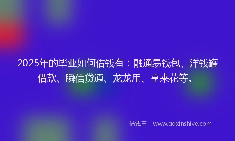 2025年的毕业如何借钱有：融通易钱包、洋钱罐借款、瞬信贷通、龙龙用、享来花等。