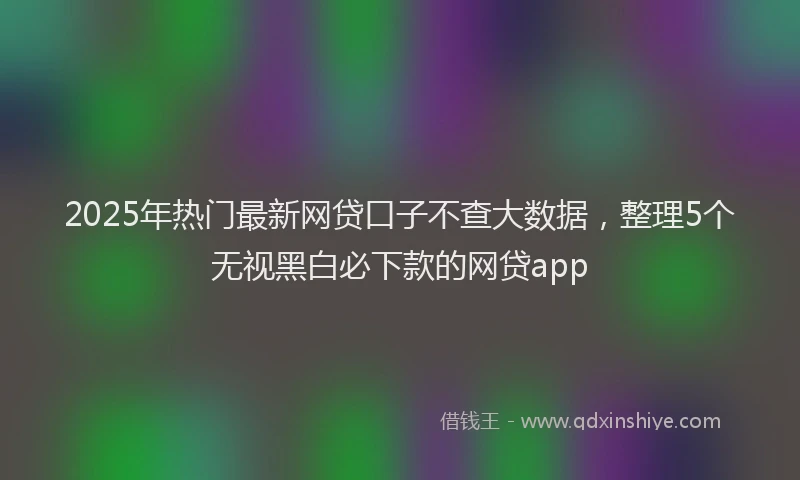 2025年热门最新网贷口子不查大数据，整理5个无视黑白必下款的网贷app