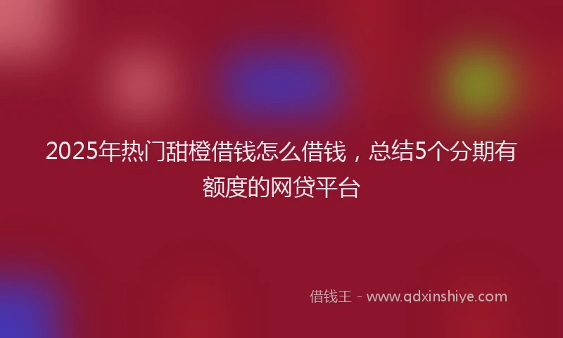 2025年热门甜橙借钱怎么借钱，总结5个分期有额度的网贷平台