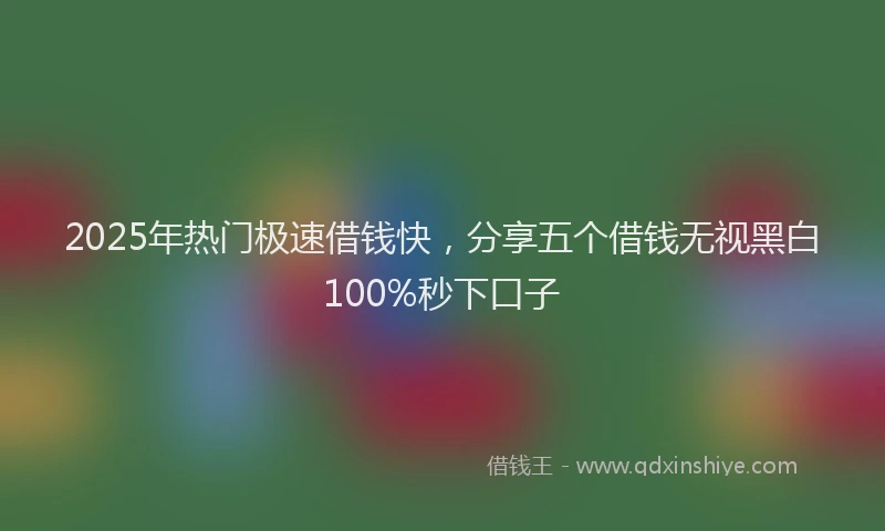 2025年热门极速借钱快，分享五个借钱无视黑白100%秒下口子