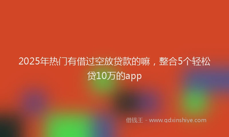 2025年热门有借过空放贷款的嘛，整合5个轻松贷10万的app