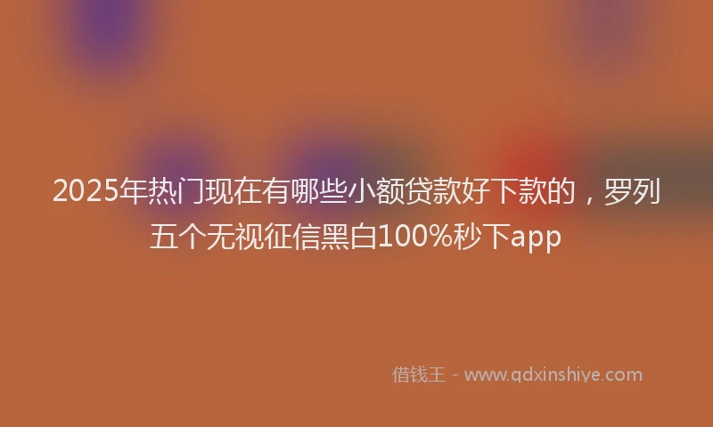 2025年热门现在有哪些小额贷款好下款的，罗列五个无视征信黑白100%秒下app