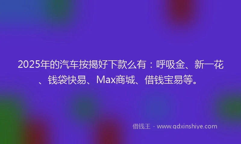 2025年的汽车按揭好下款么有：呼吸金、新一花、钱袋快易、Max商城、借钱宝易等。