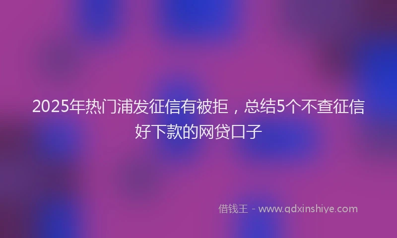 2025年热门浦发征信有被拒，总结5个不查征信好下款的网贷口子
