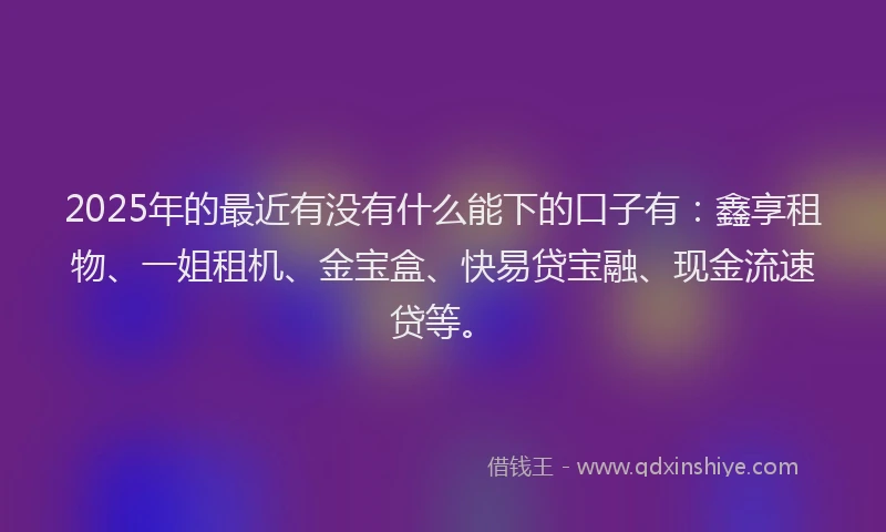2025年的最近有没有什么能下的口子有：鑫享租物、一姐租机、金宝盒、快易贷宝融、现金流速贷等。