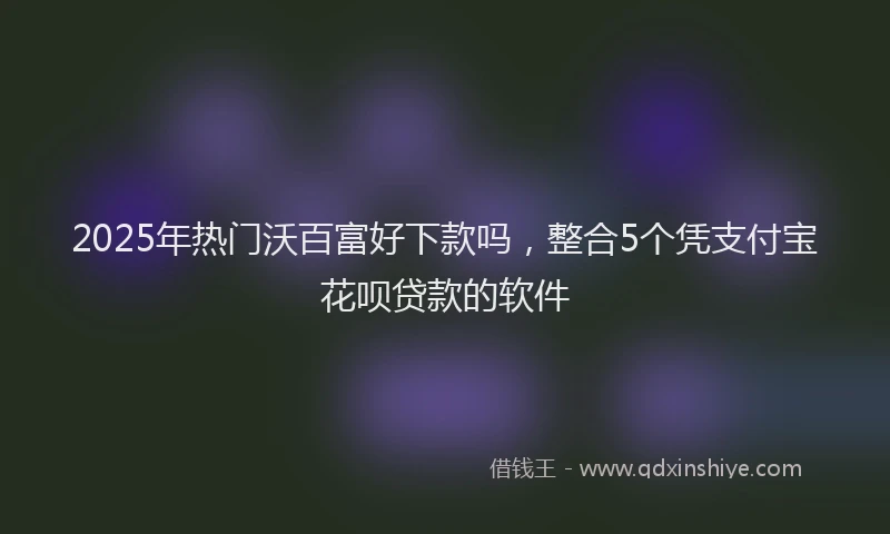 2025年热门沃百富好下款吗，整合5个凭支付宝花呗贷款的软件