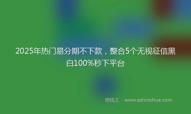 2025年热门易分期不下款，整合5个无视征信黑白100%秒下平台