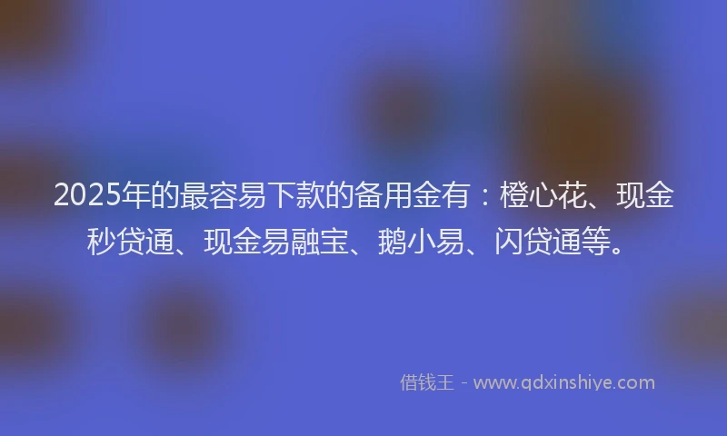 2025年的最容易下款的备用金有：橙心花、现金秒贷通、现金易融宝、鹅小易、闪贷通等。