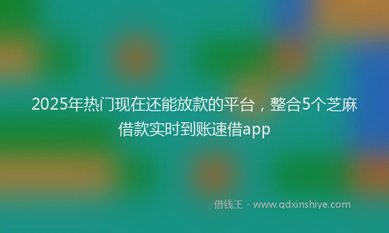 2025年热门现在还能放款的平台，整合5个芝麻借款实时到账速借app
