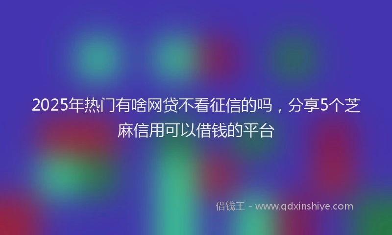 2025年热门有啥网贷不看征信的吗，分享5个芝麻信用可以借钱的平台