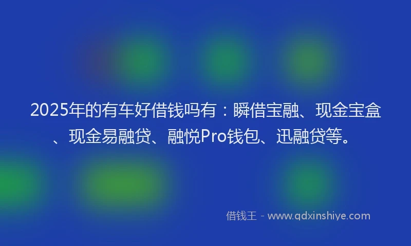 2025年的有车好借钱吗有：瞬借宝融、现金宝盒、现金易融贷、融悦Pro钱包、迅融贷等。