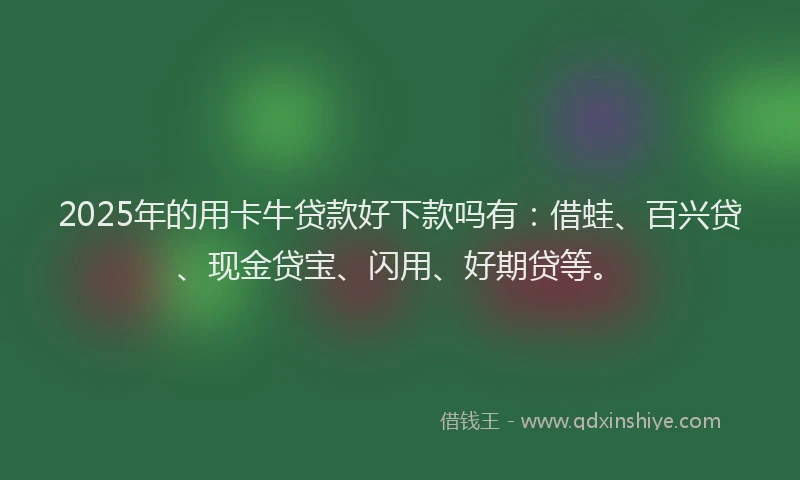 2025年的用卡牛贷款好下款吗有：借蛙、百兴贷、现金贷宝、闪用、好期贷等。