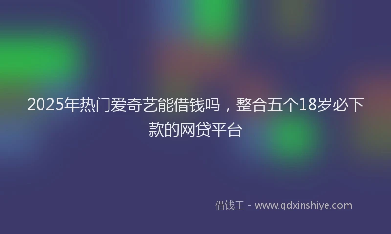 2025年热门爱奇艺能借钱吗，整合五个18岁必下款的网贷平台
