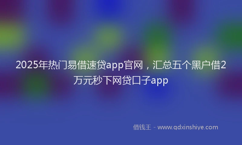 2025年热门易借速贷app官网，汇总五个黑户借2万元秒下网贷口子app