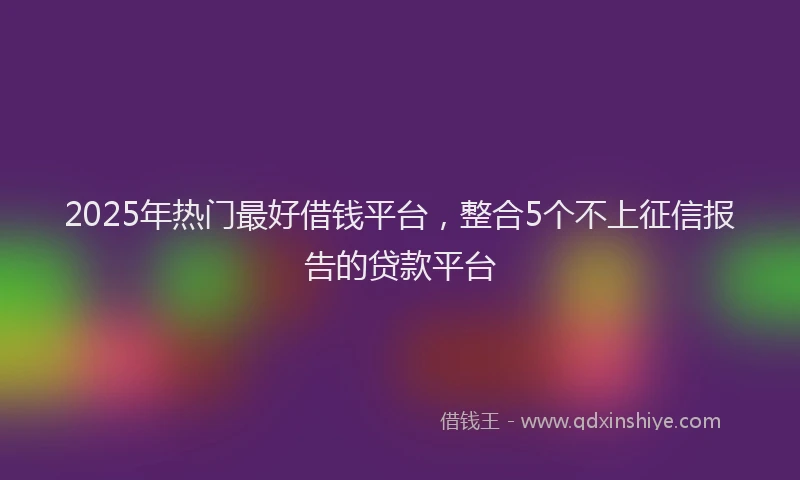 2025年热门最好借钱平台，整合5个不上征信报告的贷款平台