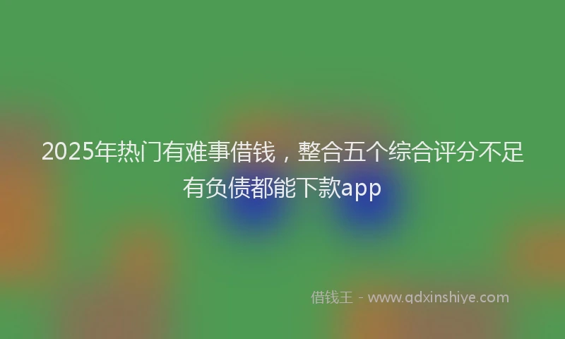 2025年热门有难事借钱，整合五个综合评分不足有负债都能下款app