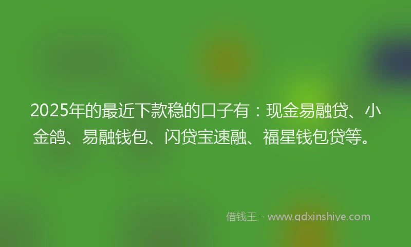 2025年的最近下款稳的口子有：现金易融贷、小金鸽、易融钱包、闪贷宝速融、福星钱包贷等。