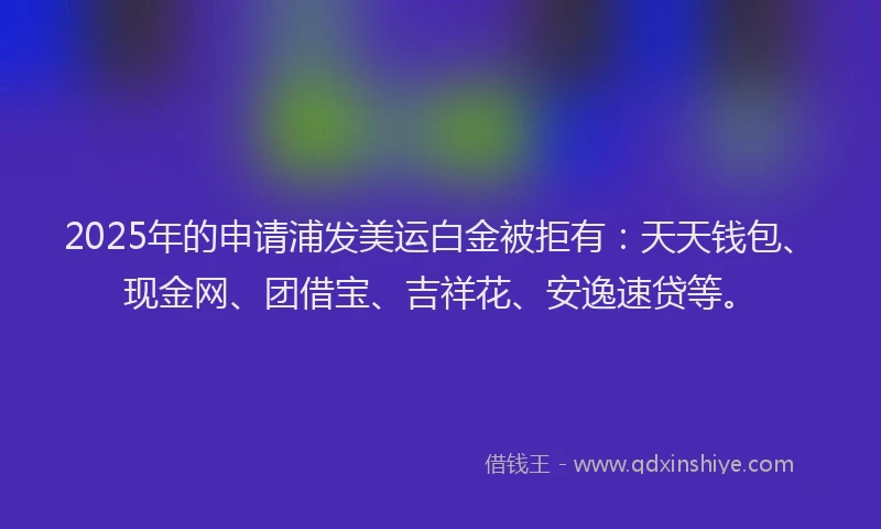 2025年的申请浦发美运白金被拒有：天天钱包、现金网、团借宝、吉祥花、安逸速贷等。