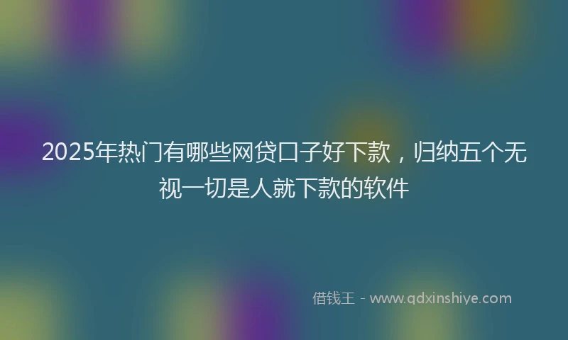 2025年热门有哪些网贷口子好下款，归纳五个无视一切是人就下款的软件