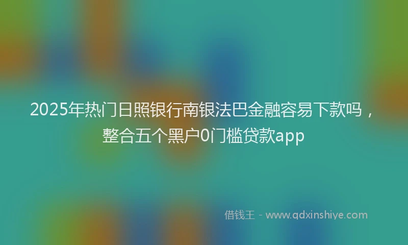 2025年热门日照银行南银法巴金融容易下款吗，整合五个黑户0门槛贷款app