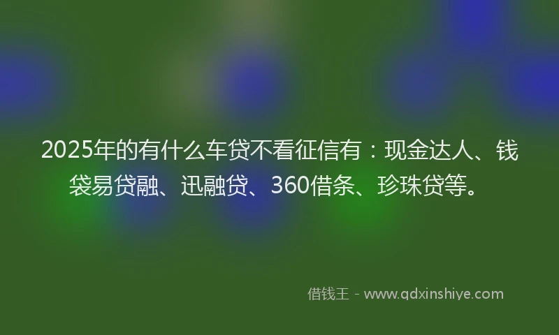 2025年的有什么车贷不看征信有：现金达人、钱袋易贷融、迅融贷、360借条、珍珠贷等。