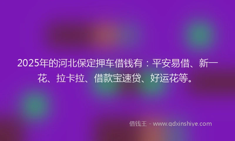 2025年的河北保定押车借钱有：平安易借、新一花、拉卡拉、借款宝速贷、好运花等。