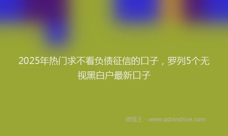 2025年热门求不看负债征信的口子，罗列5个无视黑白户最新口子