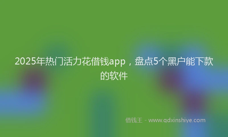 2025年热门活力花借钱app，盘点5个黑户能下款的软件
