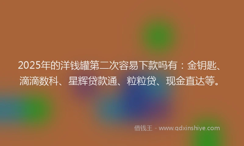 2025年的洋钱罐第二次容易下款吗有：金钥匙、滴滴数科、星辉贷款通、粒粒贷、现金直达等。