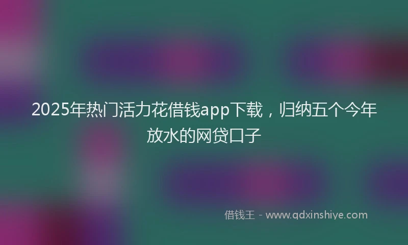 2025年热门活力花借钱app下载，归纳五个今年放水的网贷口子