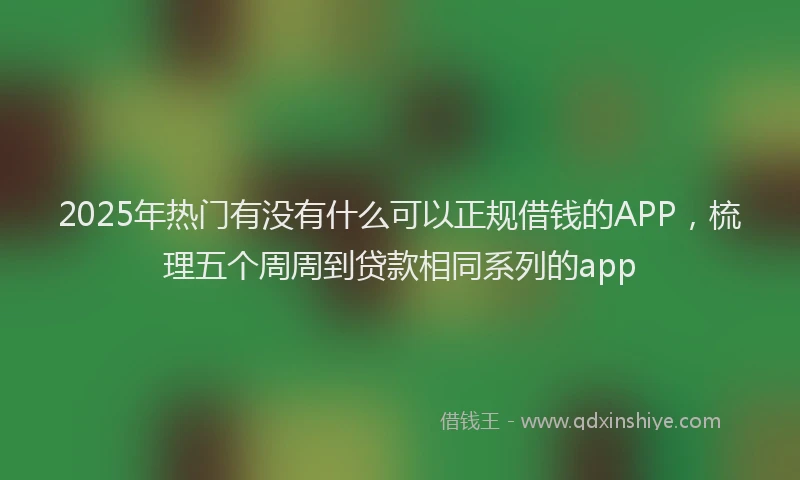 2025年热门有没有什么可以正规借钱的APP，梳理五个周周到贷款相同系列的app