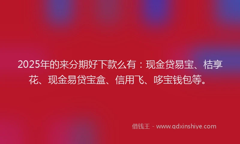 2025年的来分期好下款么有：现金贷易宝、桔享花、现金易贷宝盒、信用飞、哆宝钱包等。
