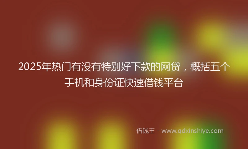 2025年热门有没有特别好下款的网贷，概括五个手机和身份证快速借钱平台