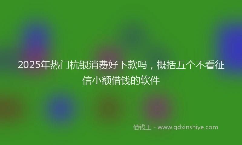 2025年热门杭银消费好下款吗，概括五个不看征信小额借钱的软件