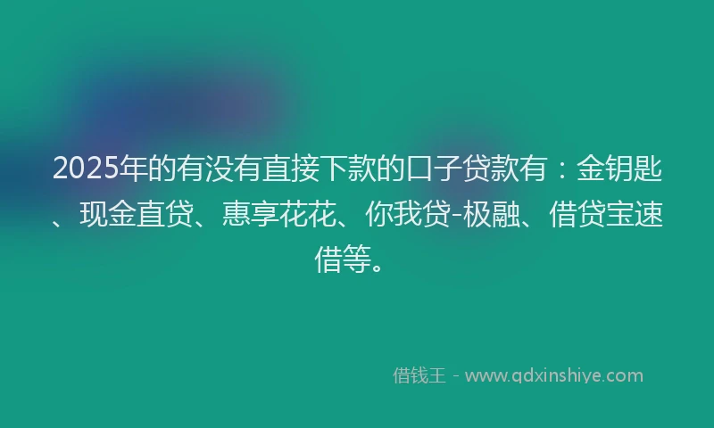 2025年的有没有直接下款的口子贷款有：金钥匙、现金直贷、惠享花花、你我贷-极融、借贷宝速借等。