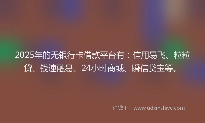 2025年的无银行卡借款平台有：信用易飞、粒粒贷、钱速融易、24小时商城、瞬信贷宝等。