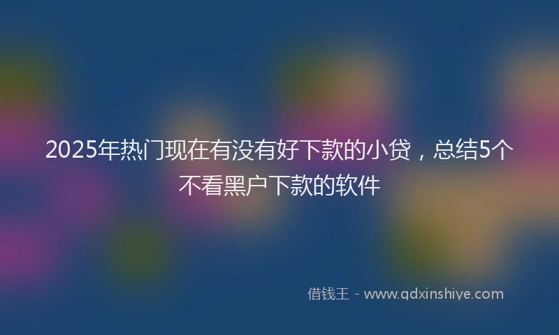 2025年热门现在有没有好下款的小贷，总结5个不看黑户下款的软件