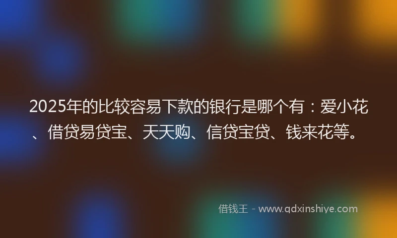 2025年的比较容易下款的银行是哪个有：爱小花、借贷易贷宝、天天购、信贷宝贷、钱来花等。