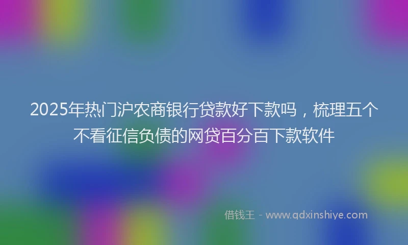2025年热门沪农商银行贷款好下款吗，梳理五个不看征信负债的网贷百分百下款软件