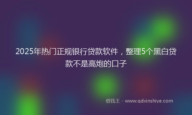 2025年热门正规银行贷款软件，整理5个黑白贷款不是高炮的口子