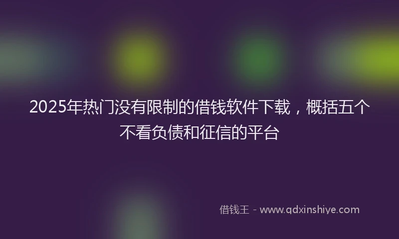 2025年热门没有限制的借钱软件下载，概括五个不看负债和征信的平台