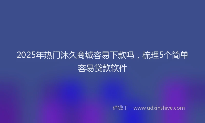 2025年热门沐久商城容易下款吗，梳理5个简单容易贷款软件