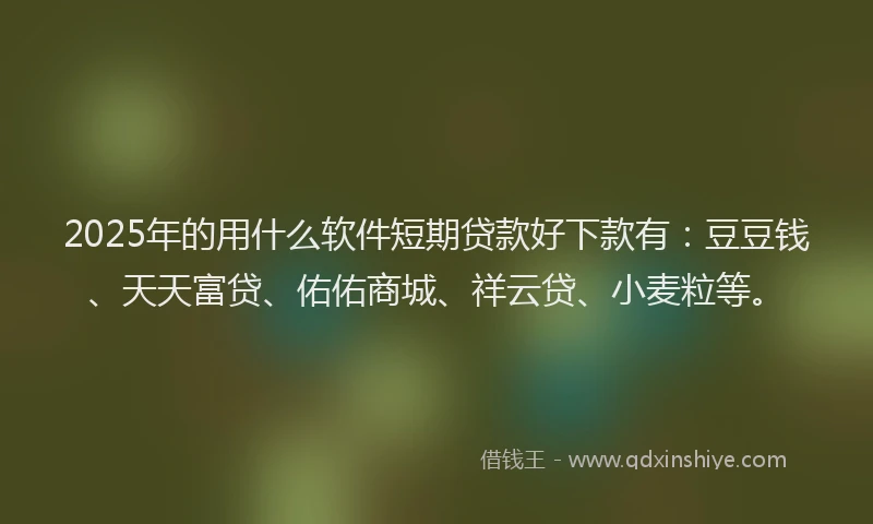 2025年的用什么软件短期贷款好下款有：豆豆钱、天天富贷、佑佑商城、祥云贷、小麦粒等。
