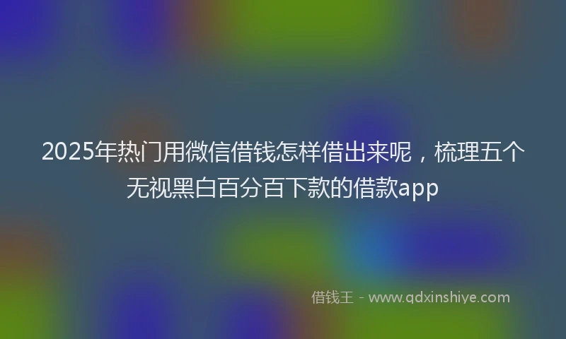 2025年热门用微信借钱怎样借出来呢，梳理五个无视黑白百分百下款的借款app