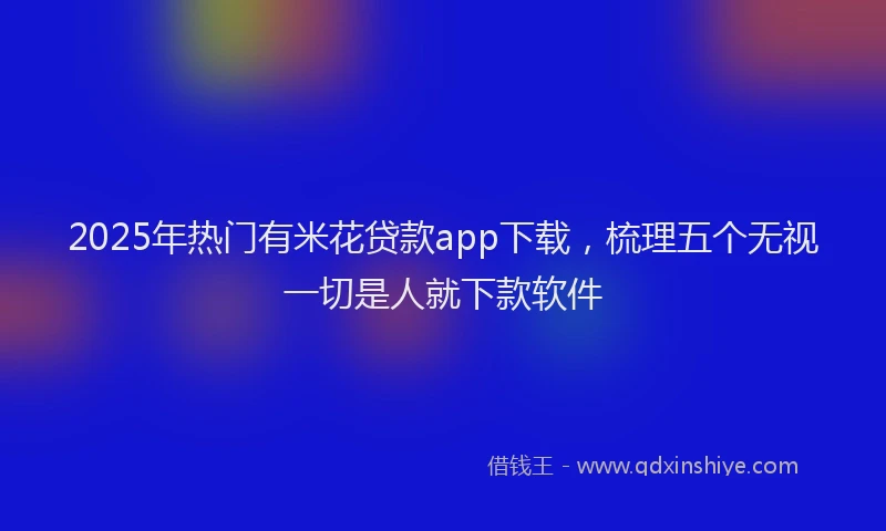 2025年热门有米花贷款app下载，梳理五个无视一切是人就下款软件