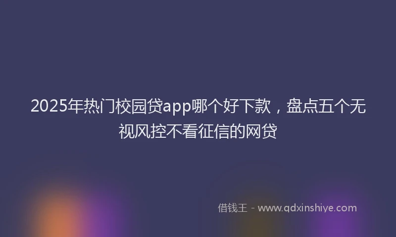 2025年热门校园贷app哪个好下款，盘点五个无视风控不看征信的网贷