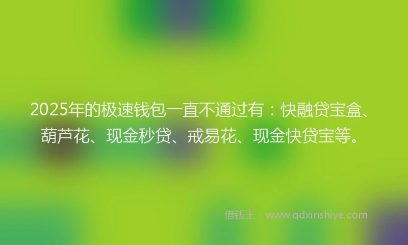 2025年的极速钱包一直不通过有：快融贷宝盒、葫芦花、现金秒贷、戒易花、现金快贷宝等。