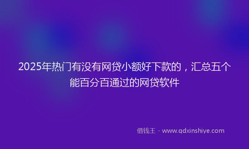 2025年热门有没有网贷小额好下款的，汇总五个能百分百通过的网贷软件
